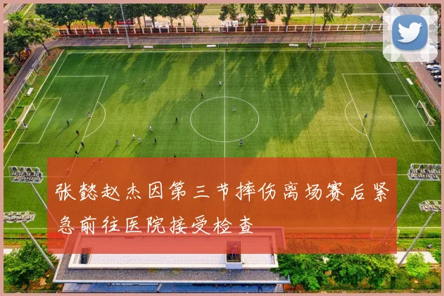 张懿赵杰因第三节摔伤离场赛后紧急前往医院接受检查