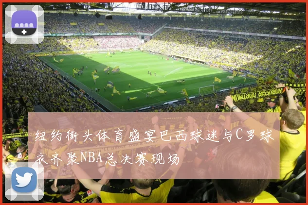 纽约街头体育盛宴巴西球迷与C罗球衣齐聚NBA总决赛现场
