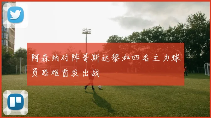 阿森纳对阵哥斯达黎加四名主力球员恐难首发出战