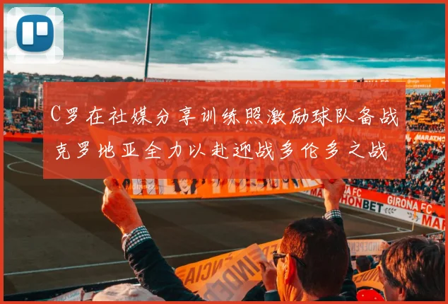C罗在社媒分享训练照激励球队备战克罗地亚全力以赴迎战多伦多之战