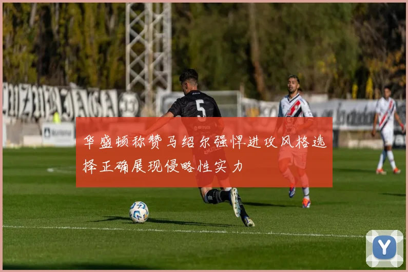 华盛顿称赞马绍尔强悍进攻风格选择正确展现侵略性实力