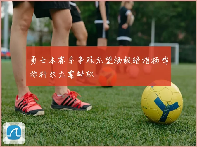 勇士本赛季争冠无望杨毅暗指杨鸣称科尔无需辞职