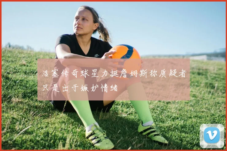 活塞传奇球星力挺詹姆斯称质疑者只是出于嫉妒情绪