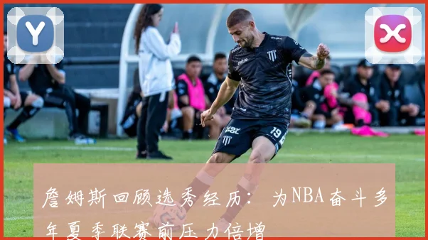 詹姆斯回顾选秀经历：为NBA奋斗多年夏季联赛前压力倍增