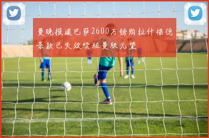 曼晚报道巴萨2600万镑购拉什福德条款已失效续租曼联无望