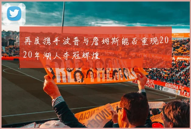 再度携手波普与詹姆斯能否重现2020年湖人夺冠辉煌