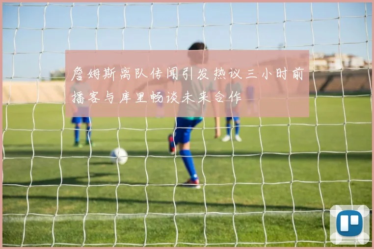 詹姆斯离队传闻引发热议三小时前播客与库里畅谈未来合作