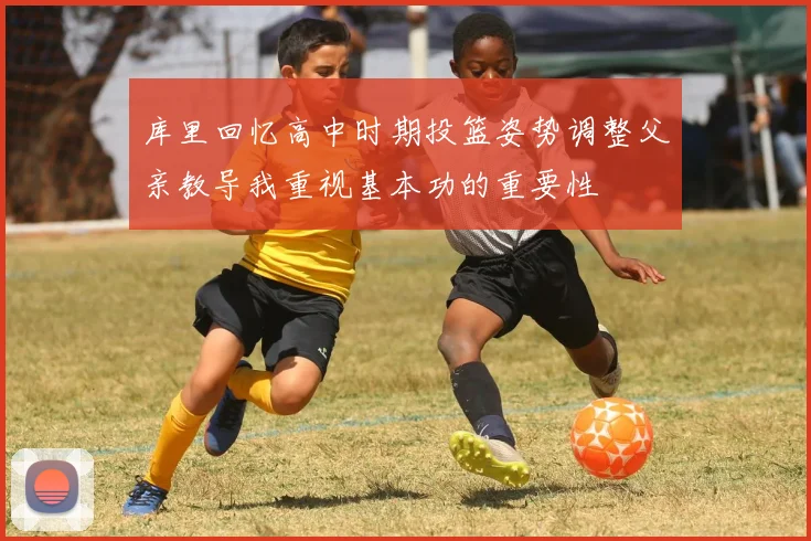 库里回忆高中时期投篮姿势调整父亲教导我重视基本功的重要性