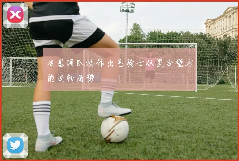 活塞团队协作出色骑士双星合璧方能逆转局势