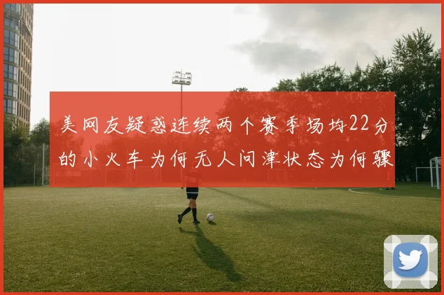 美网友疑惑连续两个赛季场均22分的小火车为何无人问津状态为何骤降