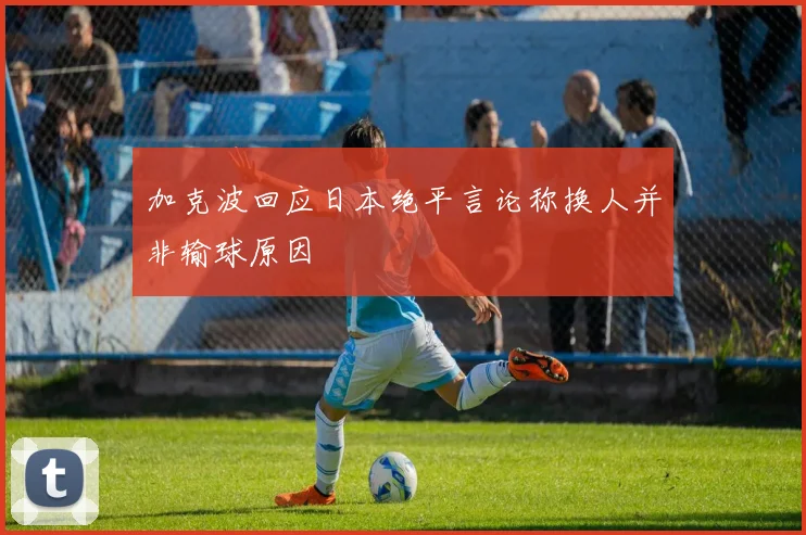 加克波回应日本绝平言论称换人并非输球原因