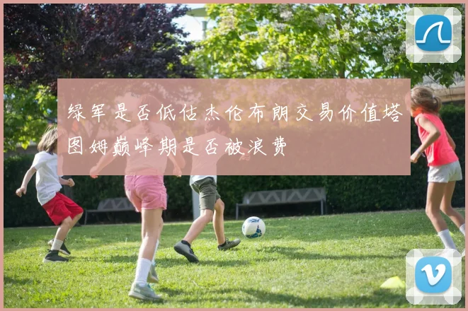 绿军是否低估杰伦布朗交易价值塔图姆巅峰期是否被浪费