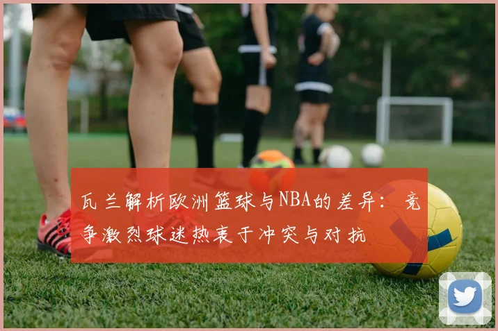 瓦兰解析欧洲篮球与NBA的差异：竞争激烈球迷热衷于冲突与对抗