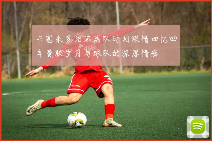 卡塞米罗泪洒离队时刻深情回忆四年曼联岁月与球队的深厚情感