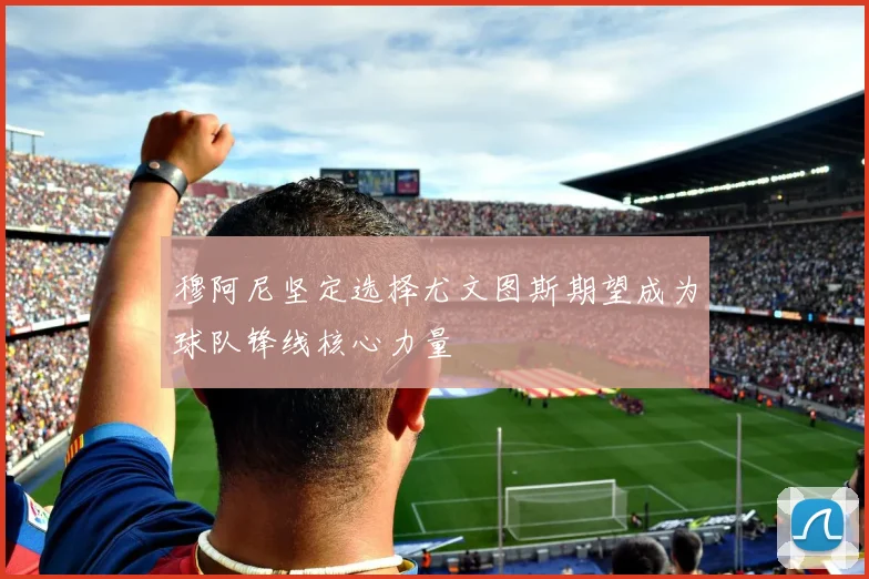 穆阿尼坚定选择尤文图斯期望成为球队锋线核心力量