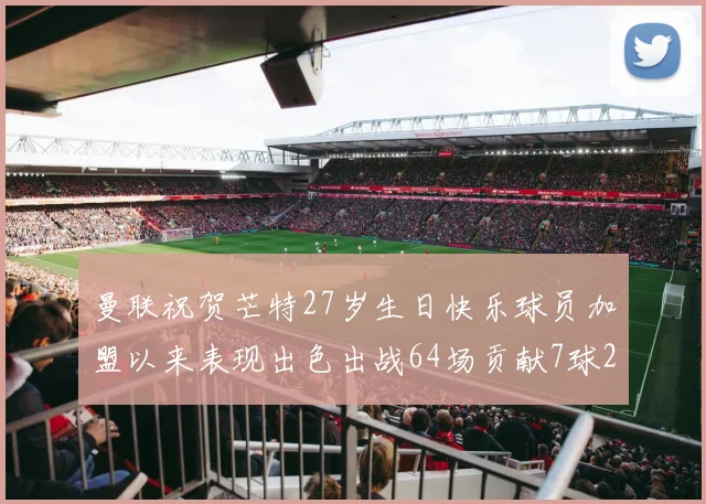 曼联祝贺芒特27岁生日快乐球员加盟以来表现出色出战64场贡献7球2助
