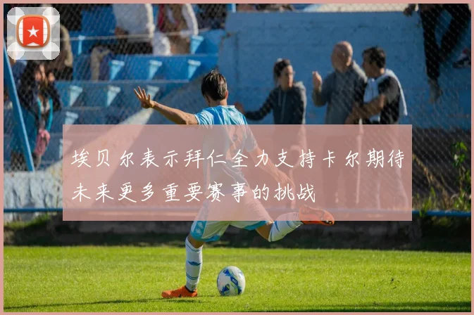 埃贝尔表示拜仁全力支持卡尔期待未来更多重要赛事的挑战
