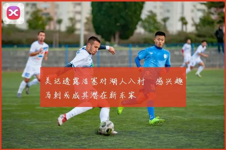 美记透露活塞对湖人八村塁感兴趣马刺或成其潜在新东家