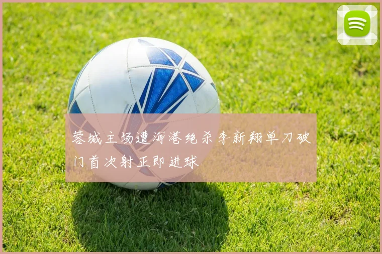 蓉城主场遭海港绝杀李新翔单刀破门首次射正即进球