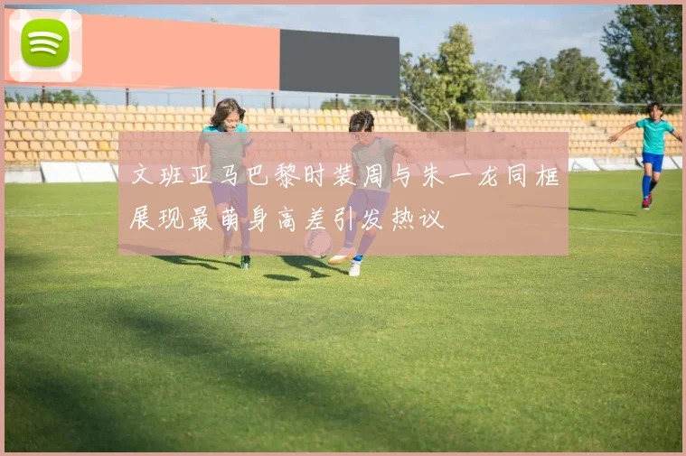文班亚马巴黎时装周与朱一龙同框展现最萌身高差引发热议