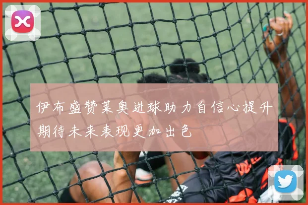 伊布盛赞莱奥进球助力自信心提升期待未来表现更加出色