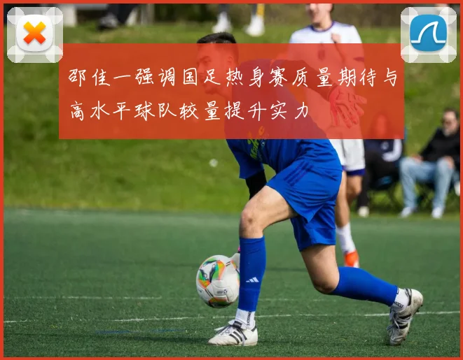 邵佳一强调国足热身赛质量期待与高水平球队较量提升实力